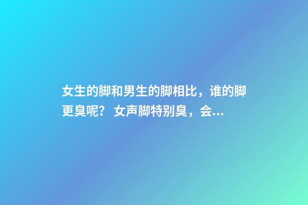 女生的脚和男生的脚相比，谁的脚更臭呢？ 女声脚特别臭，会不会影响找男朋友？-第1张-观点-玄机派